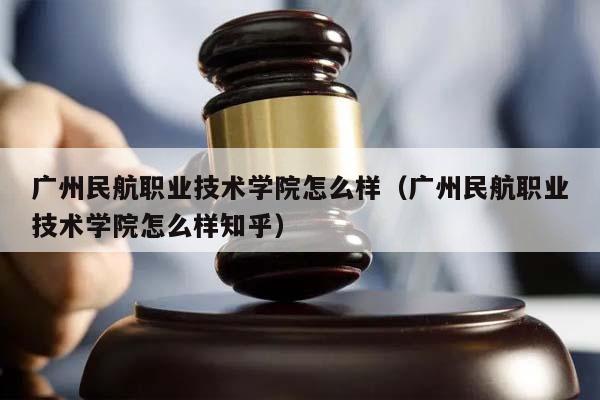广州民航职业技术学院怎么样（广州民航职业技术学院怎么样知乎）