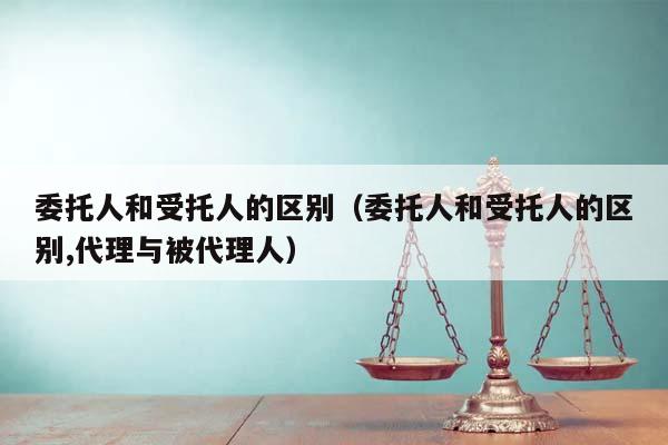委托人和受托人的区别（委托人和受托人的区别,代理与被代理人）