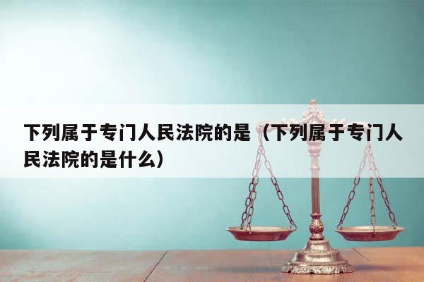 下列属于专门人民法院的是（下列属于专门人民法院的是什么）