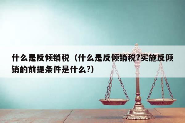 什么是反倾销税（什么是反倾销税?实施反倾销的前提条件是什么?）