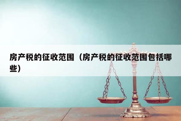 房产税的征收范围（房产税的征收范围包括哪些）