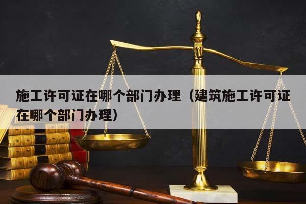 施工许可证在哪个部门办理（建筑施工许可证在哪个部门办理）