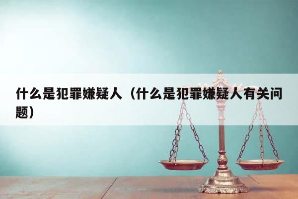 什么是犯罪嫌疑人(什么是犯罪嫌疑人有关问题)