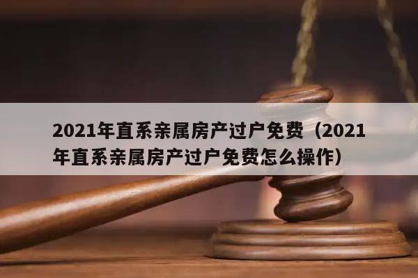 2021年直系亲属房产过户免费（2021年直系亲属房产过户免费怎么操作）