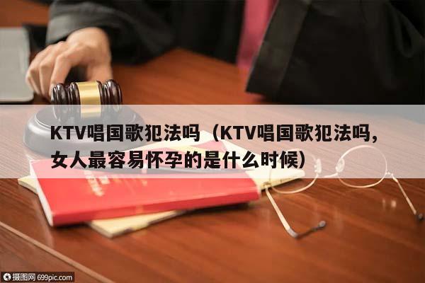 KTV唱国歌犯法吗（KTV唱国歌犯法吗,女人最容易怀孕的是什么时候）