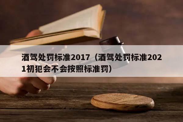 酒驾处罚标准2017（酒驾处罚标准2021初犯会不会按照标准罚）