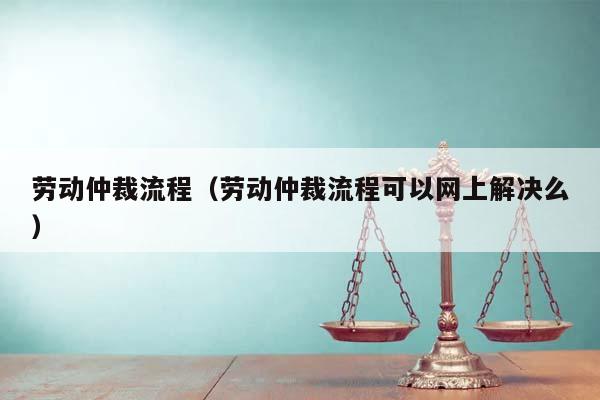 劳动仲裁流程（劳动仲裁流程可以网上解决么）