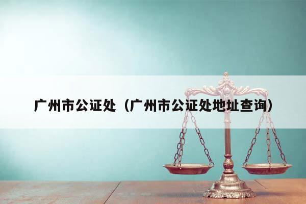 广州市公证处（广州市公证处地址查询）