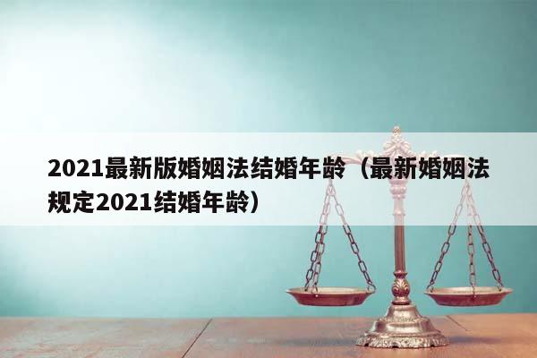 2021最新版婚姻法结婚年龄（最新婚姻法规定2021结婚年龄）