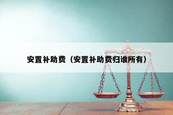 安置补助费（安置补助费归谁所有）