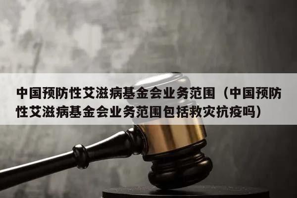 中国预防性艾滋病基金会业务范围（中国预防性艾滋病基金会业务范围包括救灾抗疫吗）