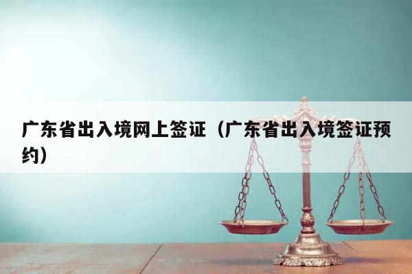 广东省出入境网上签证（广东省出入境签证预约）