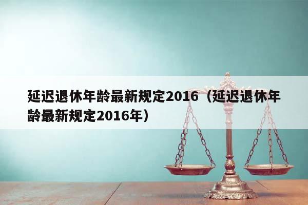 延迟退休年龄最新规定2016（延迟退休年龄最新规定2016年）