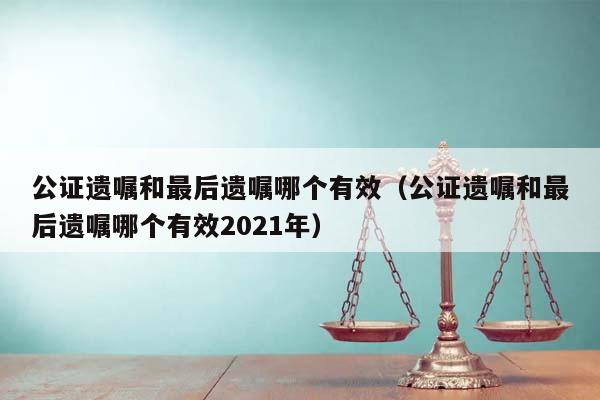 公证遗嘱和最后遗嘱哪个有效（公证遗嘱和最后遗嘱哪个有效2021年）