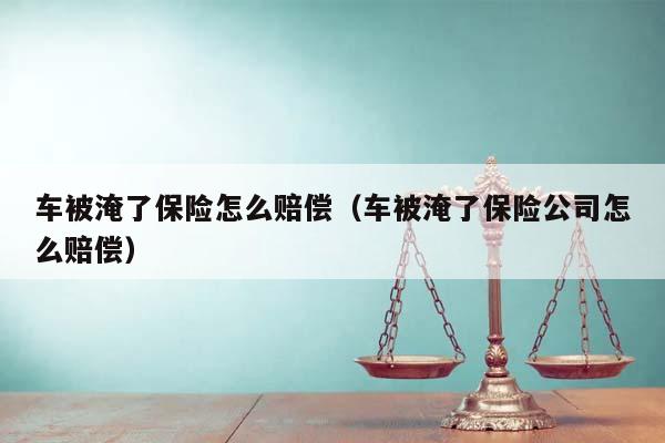 车被淹了保险怎么赔偿（车被淹了保险公司怎么赔偿）