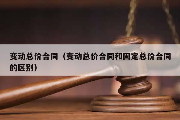 变动总价合同（变动总价合同和固定总价合同的区别）