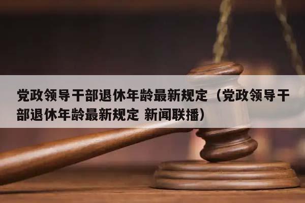 党政领导干部退休年龄最新规定（党政领导干部退休年龄最新规定 新闻联播）