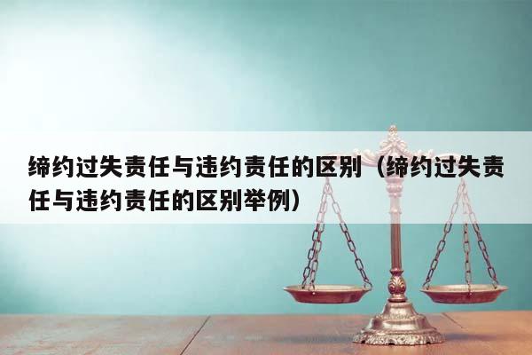 缔约过失责任与违约责任的区别(缔约过失责任与违约责任的区别举例)