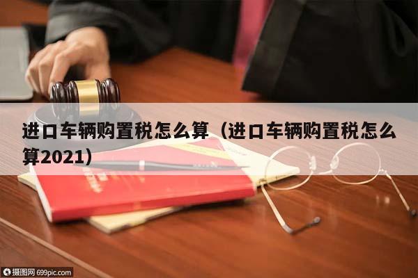 进口车辆购置税怎么算（进口车辆购置税怎么算2021）