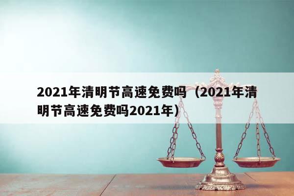 2021年清明节高速免费吗（2021年清明节高速免费吗2021年）