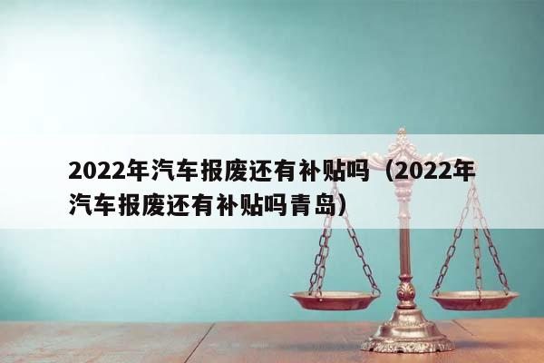 2022年汽车报废还有补贴吗（2022年汽车报废还有补贴吗青岛）