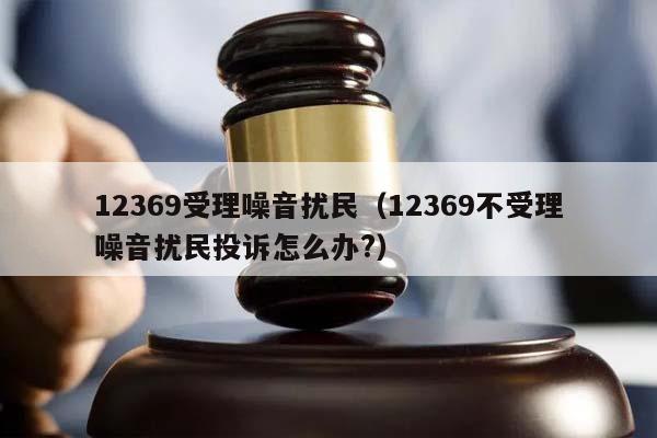 12369受理噪音扰民（12369不受理噪音扰民投诉怎么办?）