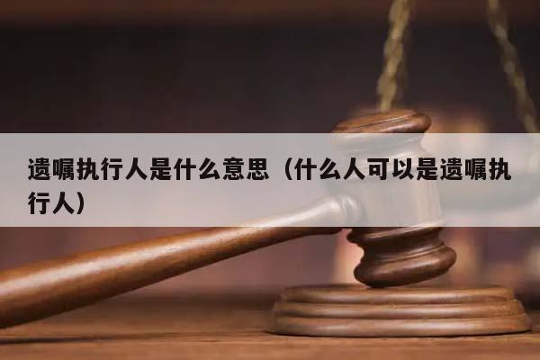 遗嘱执行人是什么意思（什么人可以是遗嘱执行人）