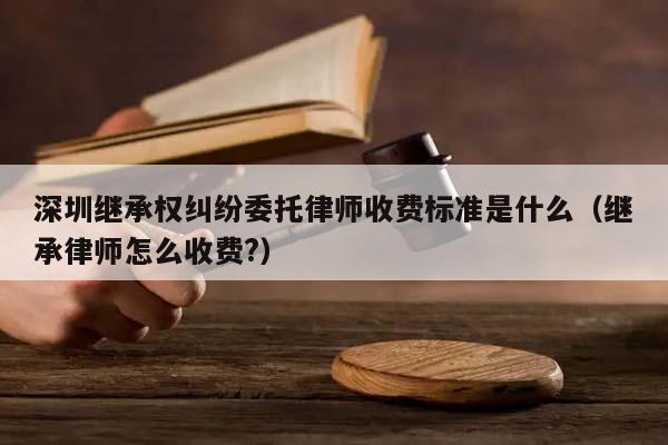 深圳继承权纠纷委托律师收费标准是什么（继承律师怎么收费?）