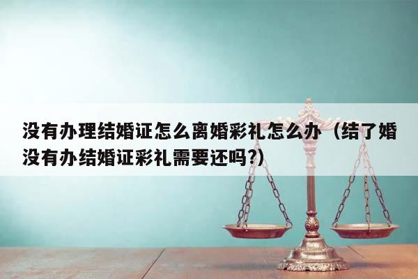 没有办理结婚证怎么离婚彩礼怎么办（结了婚没有办结婚证彩礼需要还吗?）