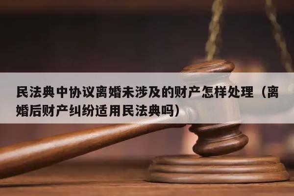 民法典中协议离婚未涉及的财产怎样处理（离婚后财产纠纷适用民法典吗）