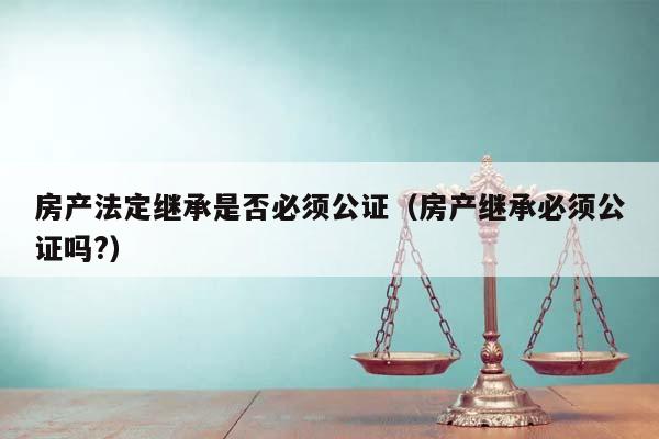 房产法定继承是否必须公证（房产继承必须公证吗?）