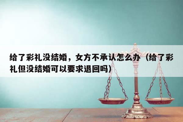 给了彩礼没结婚，女方不承认怎么办（给了彩礼但没结婚可以要求退回吗）