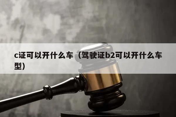 c证可以开什么车（驾驶证b2可以开什么车型）
