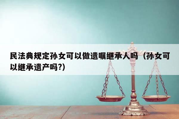 民法典规定孙女可以做遗嘱继承人吗（孙女可以继承遗产吗?）