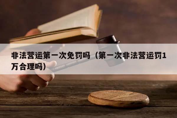 非法营运第一次免罚吗（第一次非法营运罚1万合理吗）