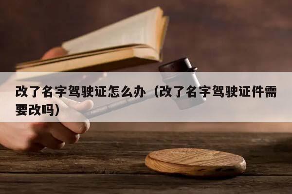 改了名字驾驶证怎么办（改了名字驾驶证件需要改吗）