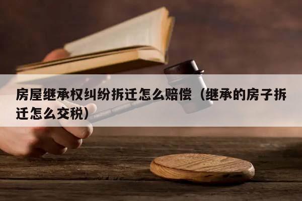 房屋继承权纠纷拆迁怎么赔偿（继承的房子拆迁怎么交税）
