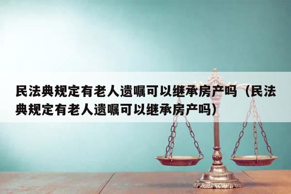 民法典规定有老人遗嘱可以继承房产吗（民法典规定有老人遗嘱可以继承房产吗）