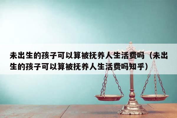 未出生的孩子可以算被抚养人生活费吗（未出生的孩子可以算被抚养人生活费吗知乎）