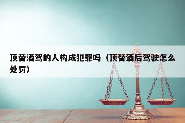 顶替酒驾的人构成犯罪吗（顶替酒后驾驶怎么处罚）