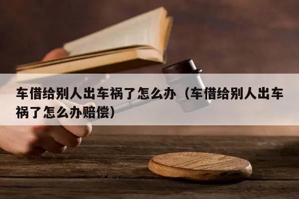 车借给别人出车祸了怎么办（车借给别人出车祸了怎么办赔偿）