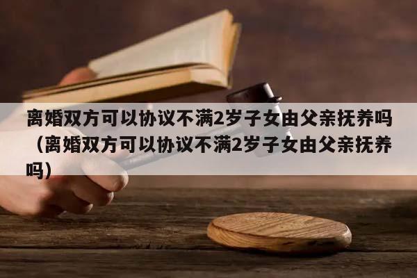 离婚双方可以协议不满2岁子女由父亲抚养吗（离婚双方可以协议不满2岁子女由父亲抚养吗）