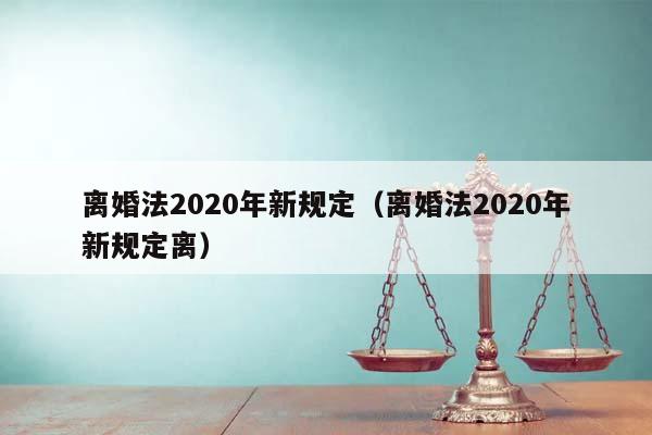 离婚法2020年新规定（离婚法2020年新规定离）