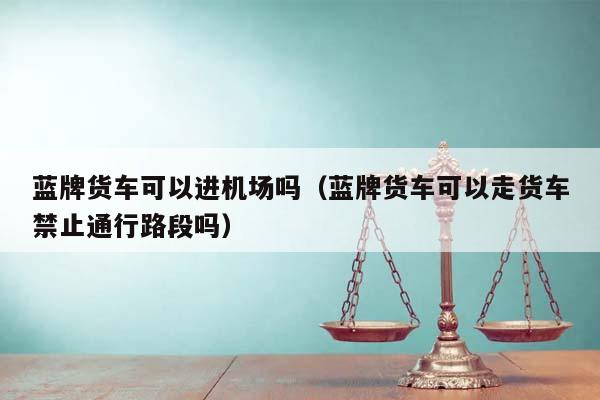 蓝牌货车可以进机场吗（蓝牌货车可以走货车禁止通行路段吗）