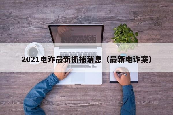 2021电诈最新抓捕消息（最新电诈案）