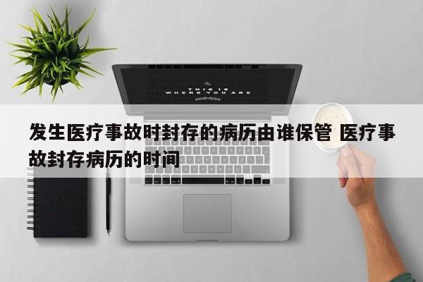 发生医疗事故时封存的病历由谁保管 医疗事故封存病历的时间