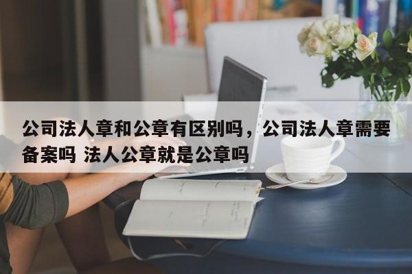公司法人章和公章有区别吗，公司法人章需要备案吗 法人公章就是公章吗