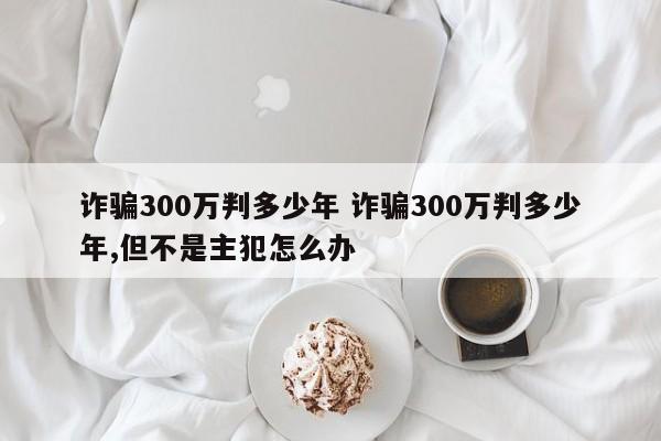 诈骗300万判多少年 诈骗300万判多少年,但不是主犯怎么办