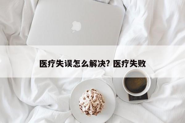 医疗失误怎么解决? 医疗失败