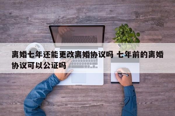 离婚七年还能更改离婚协议吗 七年前的离婚协议可以公证吗